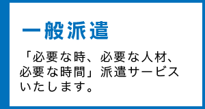 一般派遣 「必要な時、必要な人材、必要な時間」派遣サービスいたします。