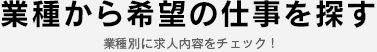 業種から希望の仕事を探す  業種別に求人内容をチェック！